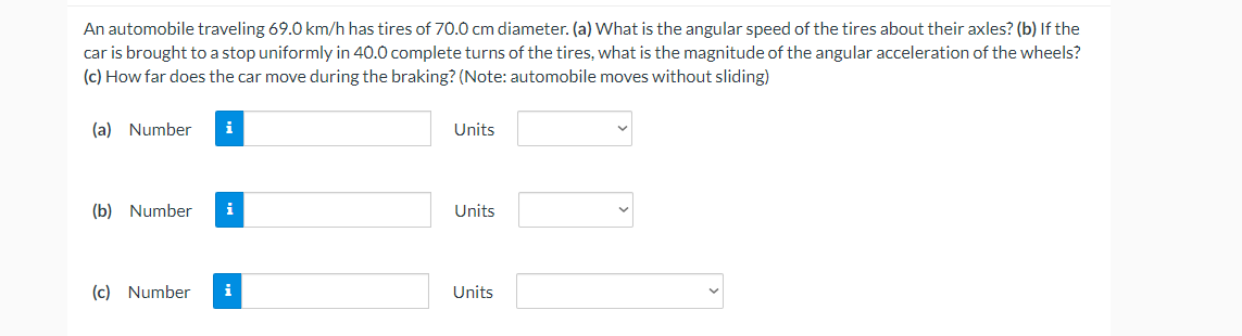 An automobile traveling 69.0 km/h has tires of 70.0 cm diameter. (a) What is the angular speed of the tires about their axles? (b) If the
car is brought to a stop uniformly in 40.0 complete turns of the tires, what is the magnitude of the angular acceleration of the wheels?
(c) How far does the car move during the braking? (Note: automobile moves without sliding)
(a) Number
i
Units
(b) Number
i
Units
(c) Number
i
Units
