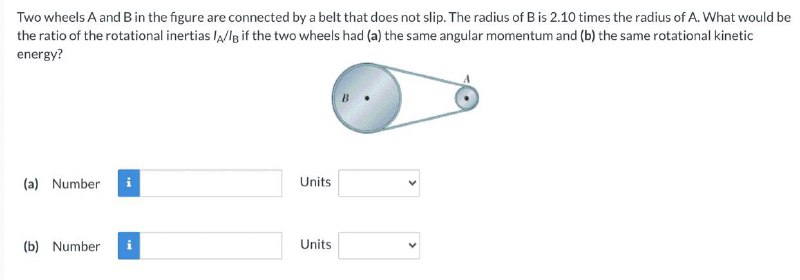 Two wheels A and Bin the figure are connected by a belt that does not slip. The radius of B is 2.10 times the radius of A. What would be
the ratio of the rotational inertias lA/lg if the two wheels had (a) the same angular momentum and (b) the same rotational kinetic
energy?
(a) Number
Units
(b) Number
Units
>
