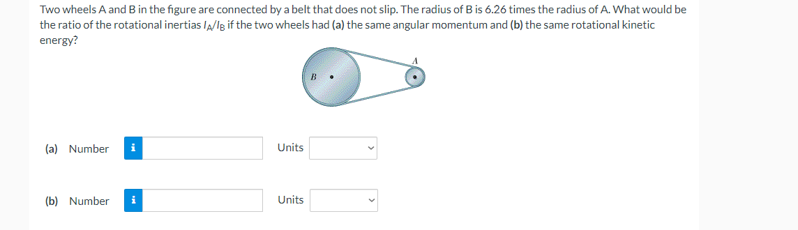 Two wheels A and B in the figure are connected by a belt that does not slip. The radius of B is 6.26 times the radius of A. What would be
the ratio of the rotational inertias lA/Ig if the two wheels had (a) the same angular momentum and (b) the same rotational kinetic
energy?
B
(a) Number
i
Units
(b) Number
i
Units
