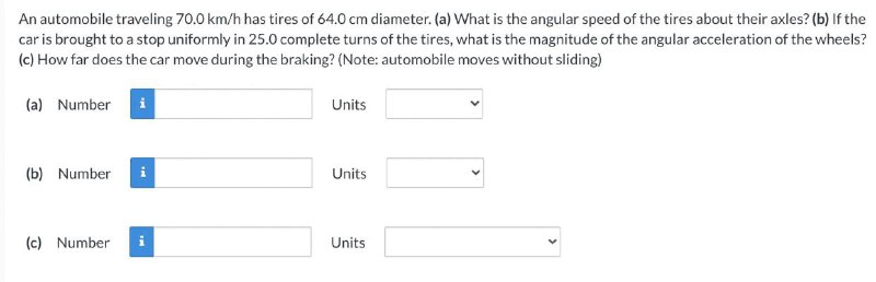 An automobile traveling 70.0 km/h has tires of 64.0 cm diameter. (a) What is the angular speed of the tires about their axles? (b) If the
car is brought to a stop uniformly in 25.0 complete turns of the tires, what is the magnitude of the angular acceleration of the wheels?
(c) How far does the car move during the braking? (Note: automobile moves without sliding)
(a) Number
i
Units
(b) Number
i
Units
(c) Number
i
Units
