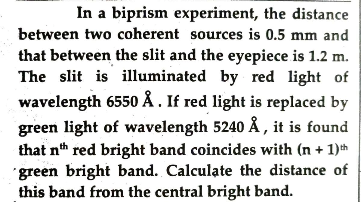 In a biprism experiment, the distance
between two coherent sources is 0.5 mm and
that between the slit and the eyepiece is 1.2 m.
The slit is illuminated by red light of
wavelength 6550 Å . If red light is replaced by
green light of wavelength 5240 Å , it is found
that nth red bright band coincides with (n + 1)th
green bright band. Calculate the distance of
this band from the central bright band.
