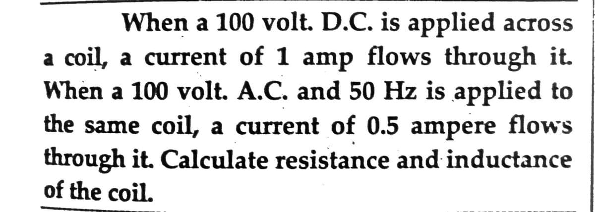 When a 100 volt. D.C. is applied across
a coil, a current of 1 amp flows through it.
When a 100 volt. A.C. and 50 Hz is applied to
the same coil, a current of 0.5 ampere flows
through it. Calculate resistance and inductance
of the coil.
