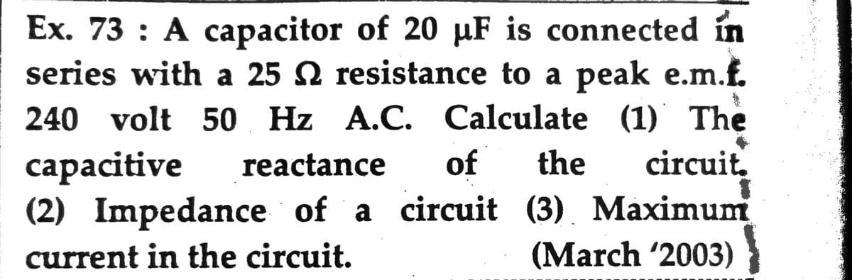 Ex. 73 : A capacitor of 20 µF is connected in
series with a 25 N resistance to a peak e.m.f.
240 volt 50 Hz A.C. Calculate (1) The
circuit.
capacitive
reactance
of
the
(2) Impedance of a circuit (3) Maximum
(March '2003)
current in the circuit.
