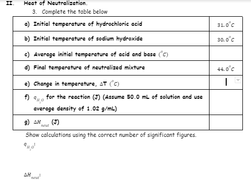 II.
Heat of Neutralization.
3. Complete the table below
a) Initial temperature of hydrochloric acid
31. 0°c
b) Initial temperature of sodium hydroxide
30. 0°c
c) Average initial temperature of acid and base ("c)
d) Final temperature of neutralized mixture
44. 0°c
e) Change in temperature, AT (C)
f) 94o for the reaction (J) (Assume 50.0 ml of solution and use
average density of 1.02 g/mL)
9) AH
(J)
neut
Show calculations using the correct number of significant figures.
ΔΗ
neur
