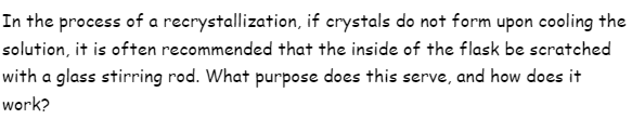 In the process of a recrystallization, if crystals do not form upon cooling the
solution, it is often recommended that the inside of the flask be scratched
with a glass stirring rod. What purpose does this serve, and how does it
work?
