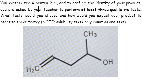 You synthesized 4-penten-2-ol, and to confirm the identity of your product,
you are asked by your teacher to perform at least three qualitative tests.
What tests would you choose and how would you expect your product to
react to these tests? (NOTE: solubility tests only count as one test)
CH3
он
H2C
