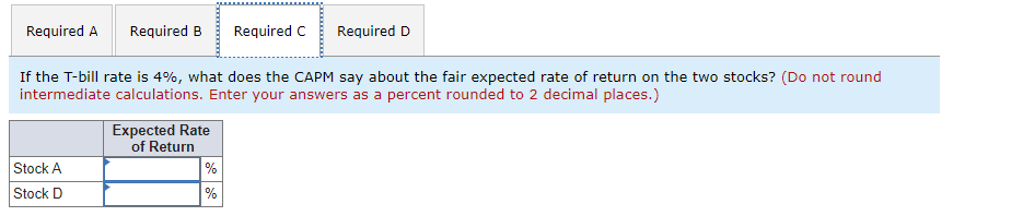 Required A
Required B
Required C
Required D
If the T-bill rate is 4%, what does the CAPM say about the fair expected rate of return on the two stocks? (Do not round
intermediate calculations. Enter your answers as a percent rounded to 2 decimal places.)
Expected Rate
of Return
%
%
Stock A
Stock D
