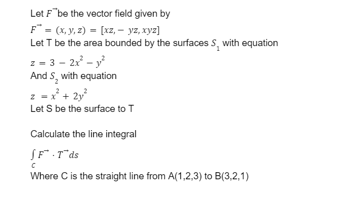 Let F¯be the vector field given by
F = (x, y, z) = [xz, – yz, xyz]
Let T be the area bounded by the surfaces S, with equation
z = 3 – 2x - y
And S, with equation
z = x + 2y°
Let S be the surface to T
Calculate the line integral
(F.T¯ds
Where C is the straight line from A(1,2,3) to B(3,2,1)
