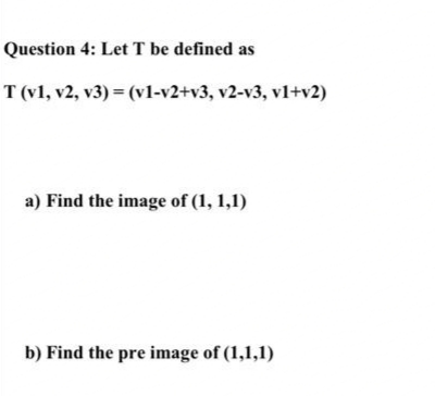 Question 4: Let T be defined as
T (v1, v2, v3) = (vl-v2+v3, v2-v3, v1+v2)
a) Find the image of (1, 1,1)
b) Find the pre image of (1,1,1)
