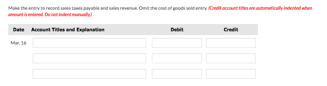 Make the entry to record sales taxes payable and sales revenue. Omit the cost of goods sold entry. (Credit account titles are automatically indented when
amount is entered. Do not indent manually.)
Date
Account Titles and Explanation
Debit
Credit
Mar. 16
