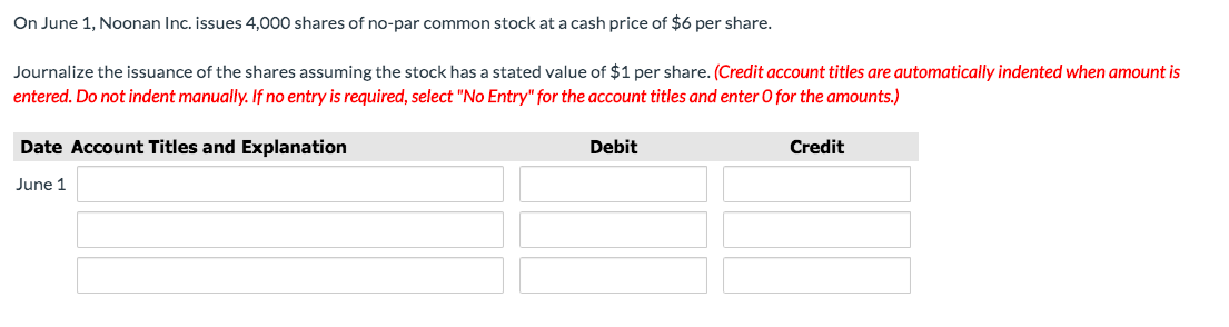 On June 1, Noonan Inc. issues 4,000 shares of no-par common stock at a cash price of $6 per share.
Journalize the issuance of the shares assuming the stock has a stated value of $1 per share. (Credit account titles are automatically indented when amount is
entered. Do not indent manually. If no entry is required, select "No Entry" for the account titles and enter O for the amounts.)
Date Account Titles and Explanation
Debit
Credit
June 1
