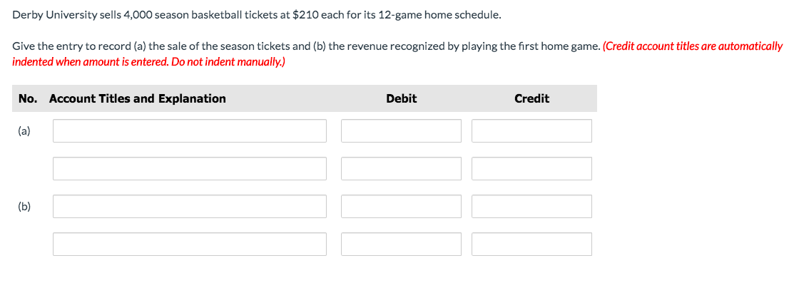 Derby University sells 4,000 season basketball tickets at $210 each for its 12-game home schedule.
Give the entry to record (a) the sale of the season tickets and (b) the revenue recognized by playing the first home game. (Credit account titles are automatically
indented when amount is entered. Do not indent manually.)
No. Account Titles and Explanation
Debit
Credit
(a)
(b)
