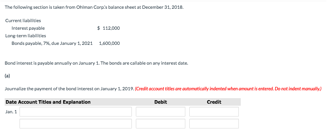 The following section is taken from Ohlman Corp's balance sheet at December 31, 2018.
Current liabilities
Interest payable
$ 112,000
Long-term liabilities
Bonds payable, 7%, due January 1, 2021
1,600,000
Bond interest is payable annually on January 1. The bonds are callable on any interest date.
(a)
Journalize the payment of the bond interest on January 1, 2019. (Credit account titles are automatically indented when amount is entered. Do not indent manually.)
Date Account Titles and Explanation
Debit
Credit
Jan. 1
