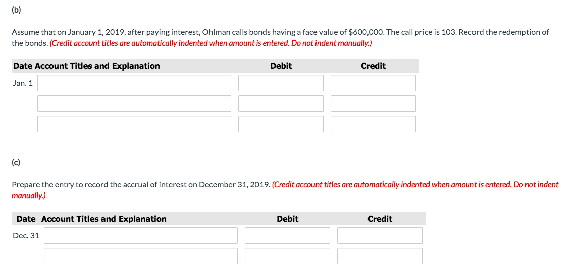 (b)
Assume that on January 1, 2019, after paying interest, Ohlman calls bonds having a face value of $600,000. The call price is 103. Record the redemption of
the bonds. (Credit account titles are automatically indented when amount is entered. Do not indent manually.)
Date Account Titles and Explanation
Debit
Credit
Jan. 1
(c)
Prepare the entry to record the accrual of interest on December 31, 2019. (Credit account titles are automatically indented when amount is entered. Do not indent
manually.)
Date Account Titles and Explanation
Debit
Credit
Dec. 31
