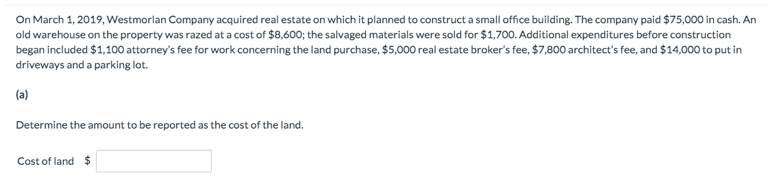 On March 1, 2019, Westmorlan Company acquired real estate on which it planned to construct a small office building. The company paid $75,000 in cash. An
old warehouse on the property was razed at a cost of $8,600; the salvaged materials were sold for $1,700. Additional expenditures before construction
began included $1,100 attorney's fee for work concerning the land purchase, $5,000 real estate broker's fee, $7,800 architect's fee, and $14,000 to put in
driveways and a parking lot.
(a)
Determine the amount to be reported as the cost of the land.
Cost of land $

