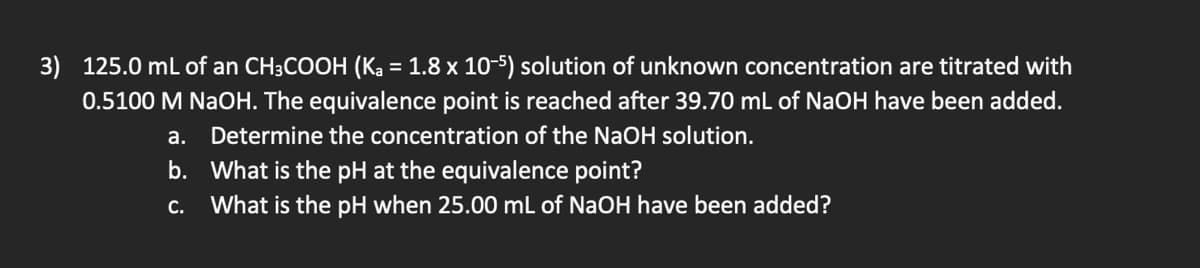 3) 125.0 mL of an CH3COOH (Ka = 1.8 x 10-5) solution of unknown concentration are titrated with
0.5100 M NaOH. The equivalence point is reached after 39.70 mL of NaOH have been added.
a. Determine the concentration of the NaOH solution.
b. What is the pH at the equivalence point?
C. What is the pH when 25.00 mL of NaOH have been added?