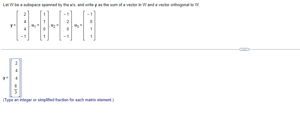 Let W be a subspace spanned by the u's, and write y as the sum of a vector in W and a vector orthogonal to W.
y=
2
w| ∞ A
4
y = 4
4
-1
U₁
1
4₂
2
0
1
1
(Type an integer or simplified fraction for each matrix element.)
C