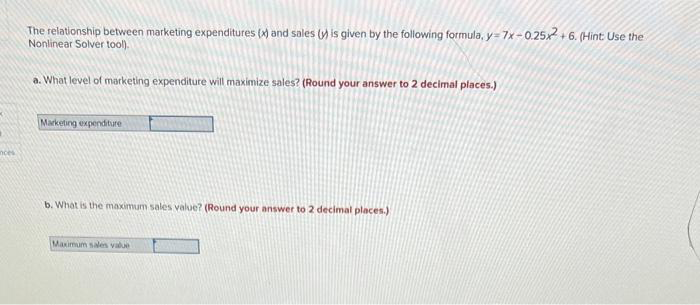nces
The relationship between marketing expenditures (x) and sales (v) is given by the following formula, y=7x-0.25x2+6. (Hint: Use the
Nonlinear Solver tool).
a. What level of marketing expenditure will maximize sales? (Round your answer to 2 decimal places.)
Marketing expenditure
b. What is the maximum sales value? (Round your answer to 2 decimal places.)
Maximum sales value
