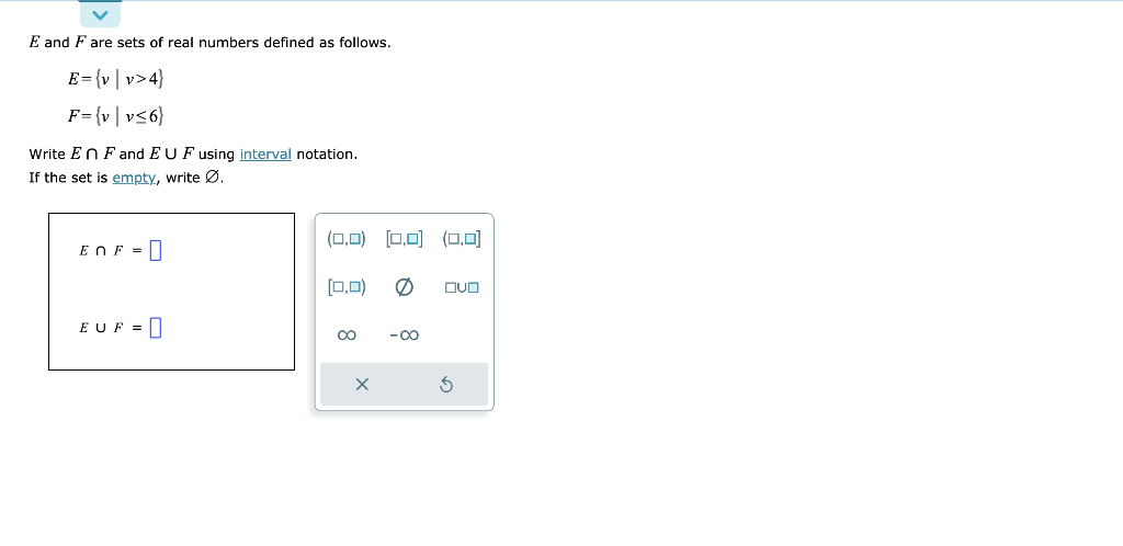 E and F are sets of real numbers defined as follows.
E = {v|v>4}
F={v|v≤6}
Write En F and EU F using interval notation.
If the set is empty, write Ø.
EnF-
EUF =
(0,0) [0,0] (0,0)
[0,0)
∞
x
-∞
OVO
$