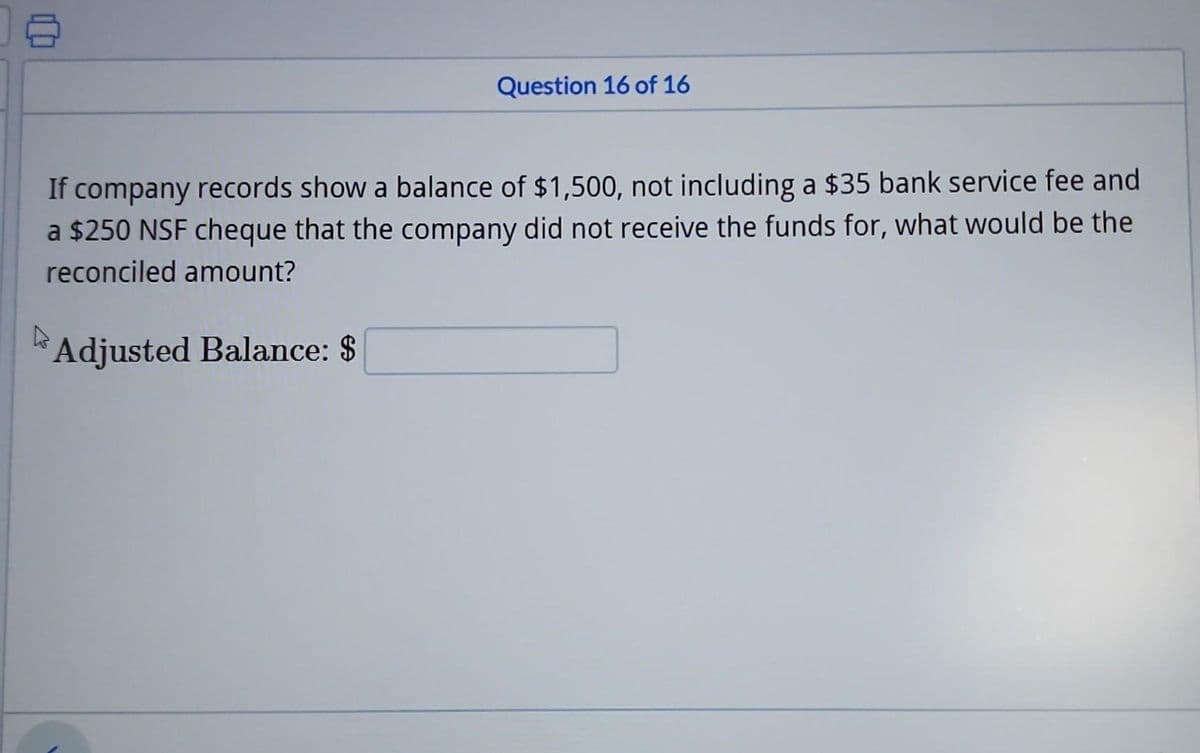 Question 16 of 16
If company records show a balance of $1,500, not including a $35 bank service fee and
a $250 NSF cheque that the company did not receive the funds for, what would be the
reconciled amount?
Adjusted Balance: $