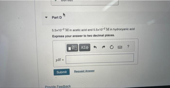 VUITOVI
Part D
5.5x10-2 M in acetic acid and 5.5x10-2 M in hydrocyanic acid
Express your answer to two decimal places.
195] ΑΣΦ
pH=
Submit
Provide Feedback
Request Answer
T
?
