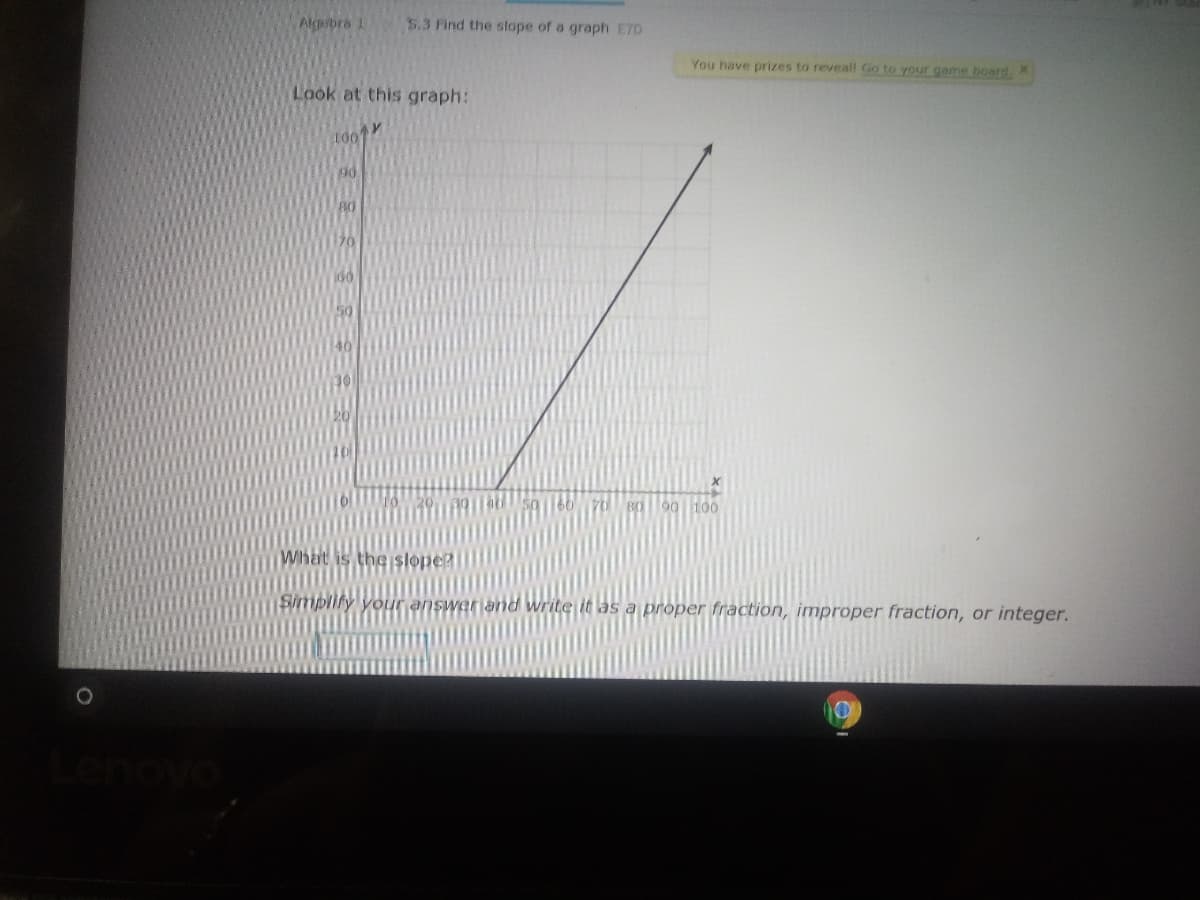 Algebra 1
5.3 Find the stope of a graph E7D
You have prizes to revealf Go to your game board, X
Look at this graph:
100
What is the slope?
Simplify your enswar and write it las a proper fraction, improper fraction, or integer.
