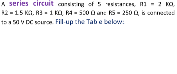 A series circuit consisting of 5 resistances, R1 = 2 KN,
R2 = 1.5 KO, R3 = 1 KN, R4 = 500 Q and R5 = 250 Q, is connected
%3D
to a 50 V DC source. Fill-up the Table below:
