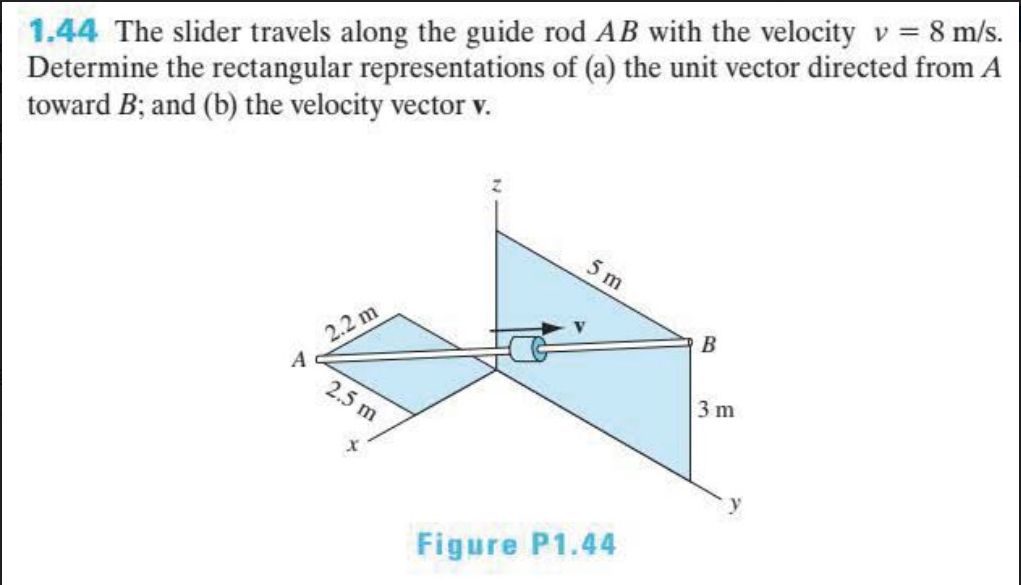 1.44 The slider travels along the guide rod AB with the velocity v = 8 m/s.
Determine the rectangular representations of (a) the unit vector directed from A
toward B; and (b) the velocity vector v.
5 m
B
2.2 m
A
2.5 m
3 m
Figure P1.44
