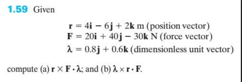 1.59 Given
r = 4i – 6j + 2k m (position vector)
F = 20i + 40j – 30k N (force vector)
1 = 0.8j + 0.6k (dimensionless unit vector)
%3D
compute (a) r X F-2; and (b) A x r F.
