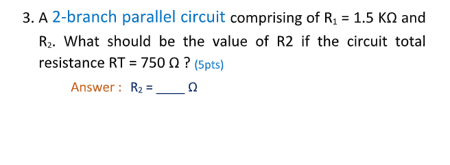 3. A 2-branch parallel circuit comprising of R, = 1.5 KO and
R,. What should be the value of R2 if the circuit total
resistance RT = 750 N ? (5pts)
Answer : R2 =
