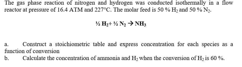 The gas phase reaction of nitrogen and hydrogen was conducted isothermally in a flow
reactor at pressure of 16.4 ATM and 227°C. The molar feed is 50 % H, and 50 % N2.
½ H2+ ½ N2 > NH3
а.
Construct a stoichiometric table and express concentration for each species as a
function of conversion
b.
Calculate the concentration of ammonia and H2 when the conversion of H2 is 60 %.
