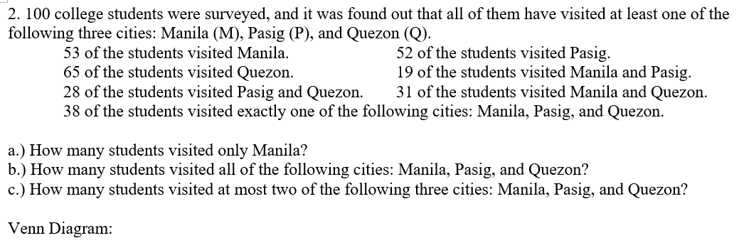 2. 100 college students were surveyed, and it was found out that all of them have visited at least one of the
following three cities: Manila (M), Pasig (P), and Quezon (Q).
53 of the students visited Manila.
52 of the students visited Pasig.
65 of the students visited Quezon.
19 of the students visited Manila and Pasig.
31 of the students visited Manila and Quezon.
28 of the students visited Pasig and Quezon.
38 of the students visited exactly one of the following cities: Manila, Pasig, and Quezon.
a.) How many students visited only Manila?
b.) How many students visited all of the following cities: Manila, Pasig, and Quezon?
c.) How many students visited at most two of the following three cities: Manila, Pasig, and Quezon?
Venn Diagram: