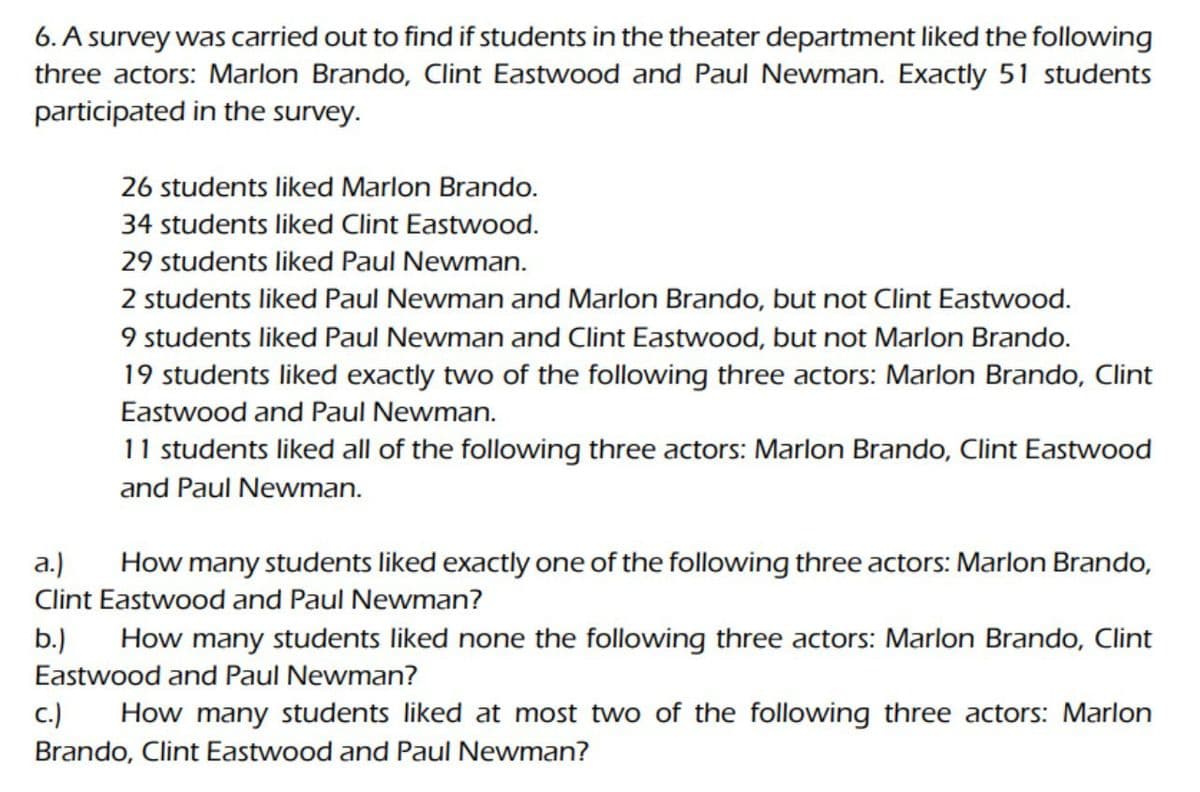 6. A survey was carried out to find if students in the theater department liked the following
three actors: Marlon Brando, Clint Eastwood and Paul Newman. Exactly 51 students
participated in the survey.
26 students liked Marlon Brando.
34 students liked Clint Eastwood.
29 students liked Paul Newman.
2 students liked Paul Newman and Marlon Brando, but not Clint Eastwood.
9 students liked Paul Newman and Clint Eastwood, but not Marlon Brando.
19 students liked exactly two of the following three actors: Marlon Brando, Clint
Eastwood and Paul Newman.
11 students liked all of the following three actors: Marlon Brando, Clint Eastwood
and Paul Newman.
a.) How many students liked exactly one of the following three actors: Marlon Brando,
Clint Eastwood and Paul Newman?
b.) How many students liked none the following three actors: Marlon Brando, Clint
Eastwood and Paul Newman?
C.)
How many students liked at most two of the following three actors: Marlon
Brando, Clint Eastwood and Paul Newman?