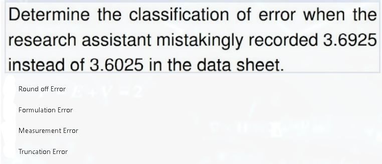 Determine the classification of error when the
research assistant mistakingly recorded 3.6925
instead of 3.6025 in the data sheet.
Round off Error
Formulation Error
Measurement Error
Truncation Error