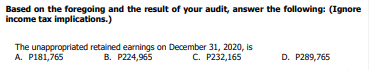Based on the foregoing and the result of your audit, answer the following: (Ignore
income tax implications.)
The unappropriated retained earnings on December 31, 2020, is
B. P224,965
A. P181,765
C. P232,165
D. P289,765

