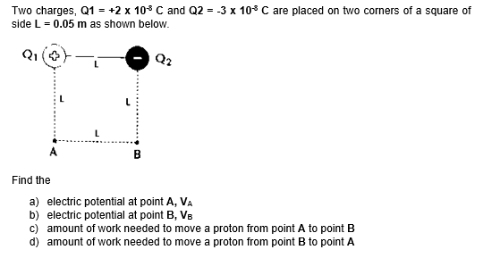 Two charges, Q1 = +2 x 108 C and Q2 = -3 x 10° C are placed on two corners of a square of
side L = 0.05 m as shown below.
Q2
в
Find the
a) electric potential at point A, VA
b) electric potential at point B, VB
c) amount of work needed to move a proton from point A to point B
d) amount of work needed to move a proton from point B to point A
