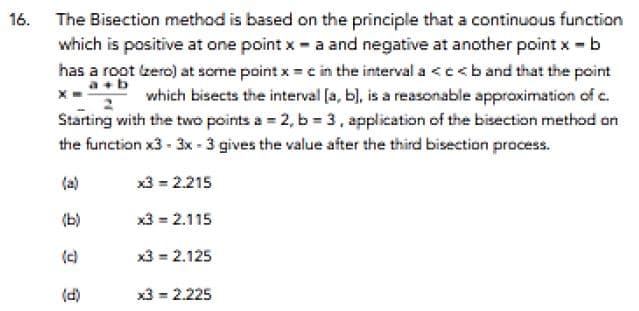 16. The Bisection method is based on the principle that a continuous function
which is positive at one point x a and negative at another point x b
has a root zero) at some point x =c in the interval a <c< b and that the point
a+b
which bisects the interval (a, b), is a reasonable approximation of c.
Starting with the two points a = 2, b = 3, application of the bisection method on
the function x3 - 3x - 3 gives the value after the third bisection pracess.
(a)
x3 = 2.215
(b)
x3 = 2.115
(c)
x3 = 2.125
(d)
x3 = 2.225
