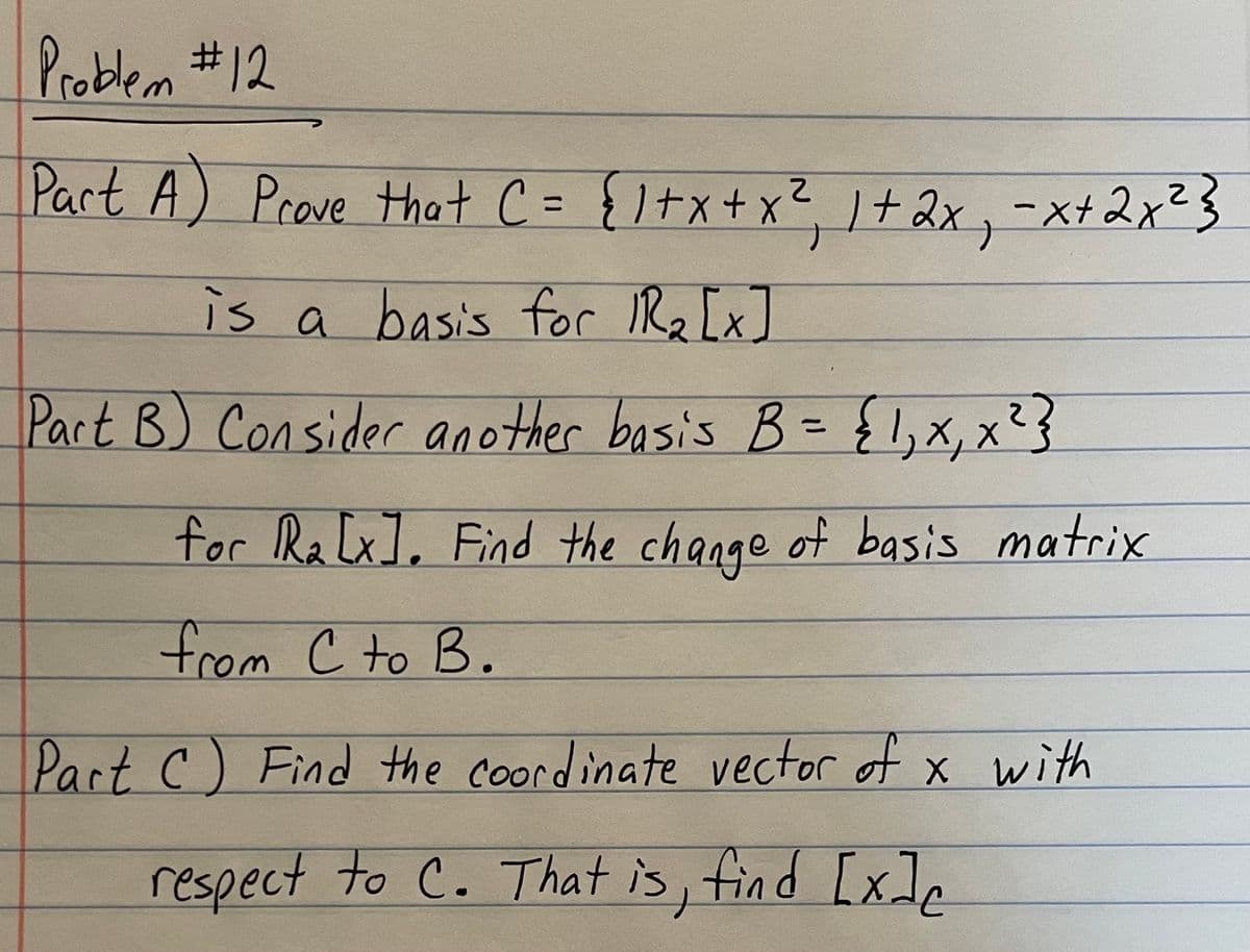 Problem #12
Part A) Prove that C = { 1 + x + x ²₁, 1+ 2x₁ = x+ 2x²}
2
is a basis for 1R₂ [x]
Part B) Consider another basis B = { 1,₁ x₁, x² }
for R₂[x]. Find the change of basis matrix
from C to B.
Part C) Find the coordinate vector of x with
respect to C. That is, find [x]c