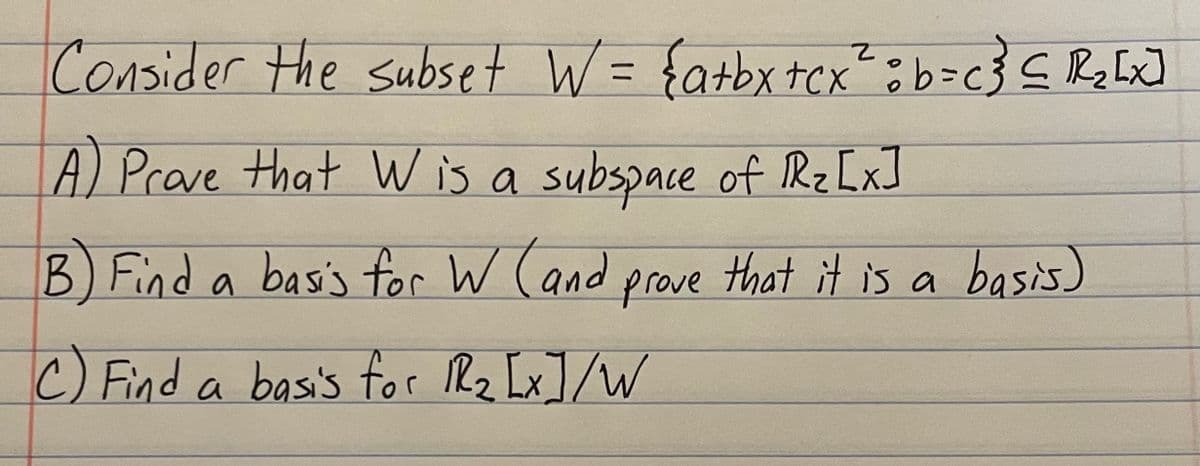 Consider the subset W = { a+bx+cx ² b = c } ≤R₂ [x]
A) Prove that W is a subspace of 1R₂ [x]
B) Find a basis for W (and prove that it is a basis)
C) Find a basis for lR₂ [x]/W