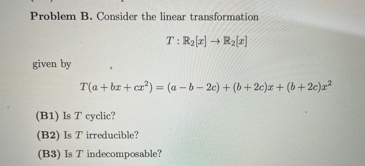 Problem B. Consider the linear transformation
T: R₂ [x] → R₂ [x]
given by
T(a+bx+cx²) = (a - b-2c) + (b+2c)x+ (b+2c)x²
(B1) Is T cyclic?
(B2) Is T irreducible?
(B3) Is T indecomposable?