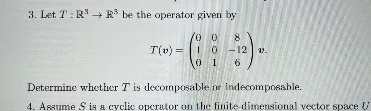 3. Let T: R³ R3 be the operator given by
T(v) =
008
10
0 1 6
0-12
V.
Determine whether T is decomposable or indecomposable.
4. Assume S is a cyclic operator on the finite-dimensional vector space U