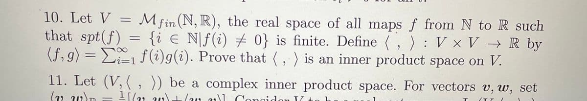 10. Let V
Mfin (N, R), the real space of all maps f from N to R such
that spt(f) = {i e Nf(i) # 0} is finite. Define (,): V x V → R by
(f,g) = Σ;₁ f(i)g(i). Prove that (,) is an inner product space on V.
=
11. Let (V, (, )) be a complex inner product space. For vectors v, w, set
(v.W)D 11/22 20)+(a )] Congidor K+
/TT
-
T