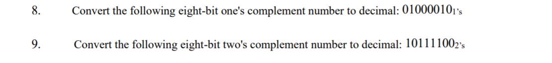 8.
Convert the following eight-bit one's complement number to decimal: 010000101's
9.
Convert the following eight-bit two's complement number to decimal: 101111002's
