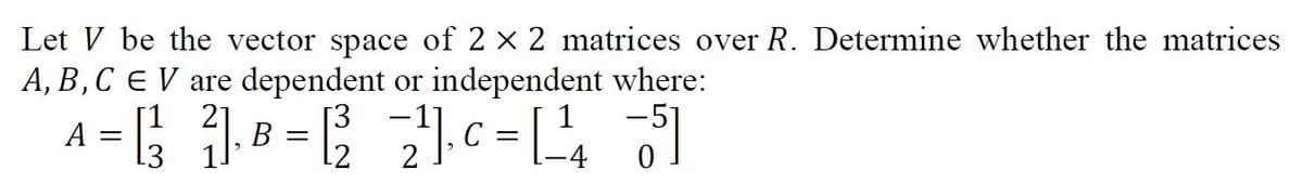 Let V be the vector space of 2 x 2 matrices over R. Determine whether the matrices
A, B,C E V are dependent or independent where:
A = [; .
B =
C =
4
