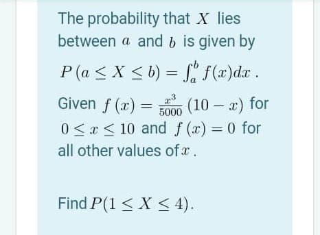 The probability that X lies
between a and b is given by
P (a < X < b) = f(x)dx.
Given f (x) =
(10 – x) for
5000
0 <x < 10 and f (x) = 0 for
all other values of a.
Find P(1 < X < 4).
