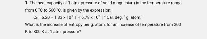 1. The heat capacity at 1 atm. pressure of solid magnesium in the temperature range
from 0 °C to 560 °C, is given by the expression:
Cp = 6.20 + 1.33 x 10'T+6.78 x 10* T Cal. deg." g. atom."
What is the increase of entropy per g. atom, for an increase of temperature from 300
Kto 800 K at 1 atm. pressure?
