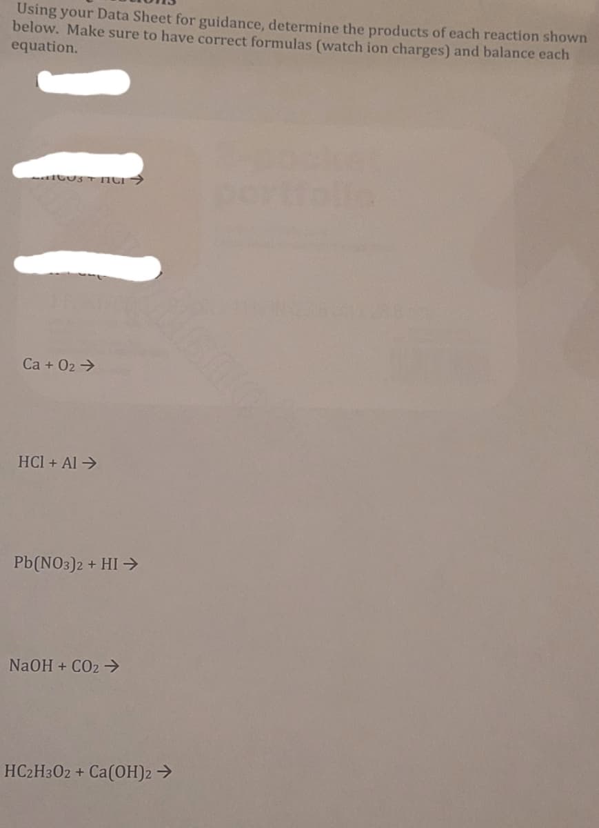 Using your Data Sheet for guidance, determine the products of each reaction shown
below. Make sure to have correct formulas (watch ion charges) and balance each
equation.
portfelle
Ca + 02 →
HCl + Al >
Pb(NO3)2 + HI →
NaOH + CO2 >
HC2H3O2 + Ca(OH)2 →
