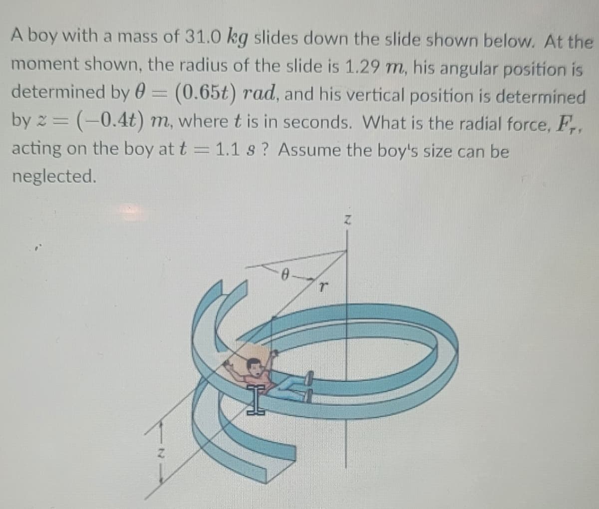 A boy with a mass of 31.0 kg slides down the slide shown below. At the
moment shown, the radius of the slide is 1.29 m, his angular position is
determined by 0 = (0.65t) rad, and his vertical position is determined
by 2 = (-0.4t) m, where t is in seconds. What is the radial force, F,
acting on the boy at t = 1.1 s? Assume the boy's size can be
neglected.
