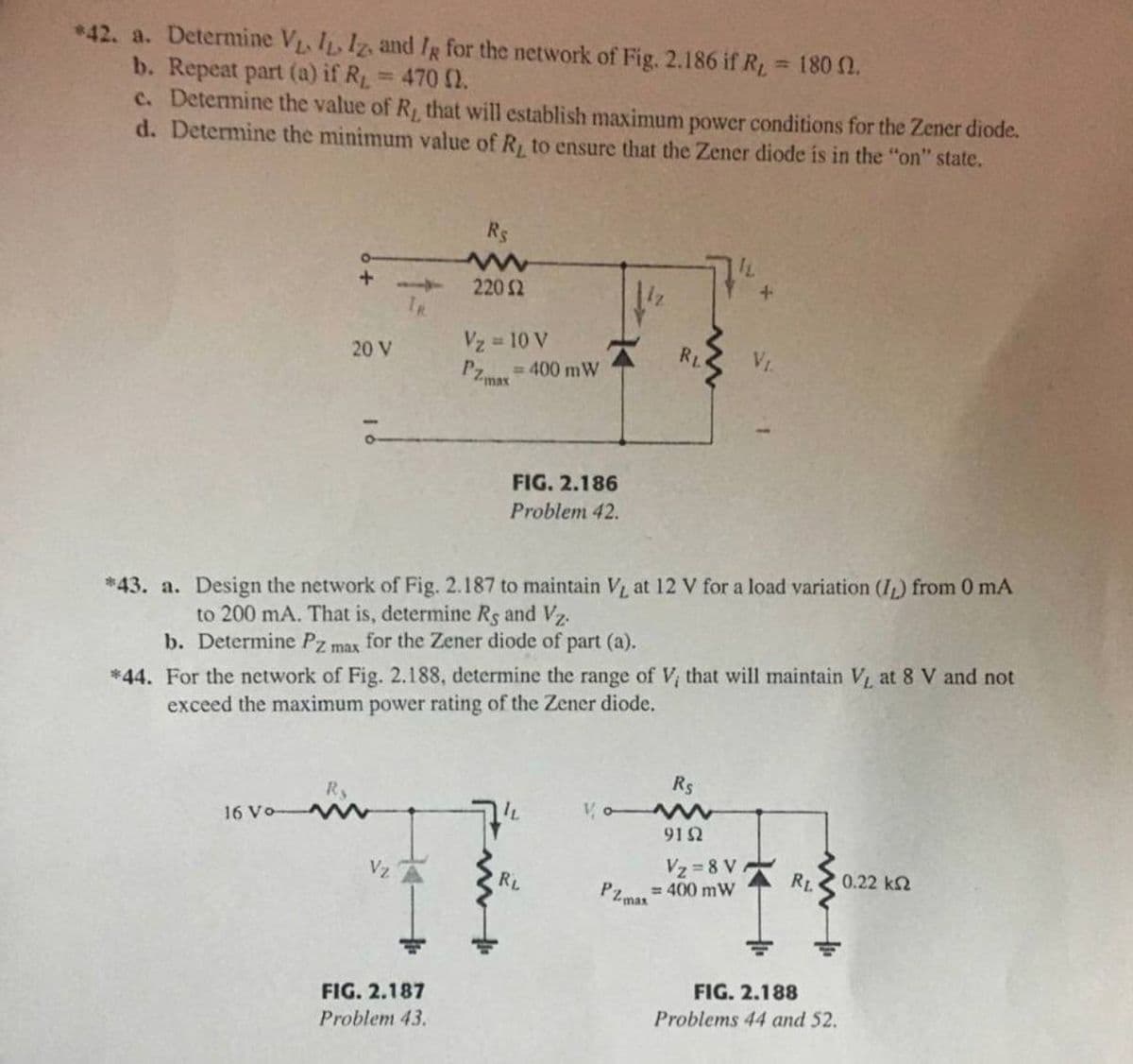 *42. a. Determine VL. IL, Iz, and Ig for the network of Fig. 2.186 if RL 180 0.
b. Repeat part (a) if R 470 2.
c. Determine the value of R, that will establish maximum power conditions for the Zener diode.
d. Determine the minimum value of R, to ensure that the Zener diode is in the "on" state.
Rs
220 2
TR
Vz 10 V
RL
%3D
20 V
= 400 mW
PZmat
FIG. 2.186
Problem 42.
*43. a. Design the network of Fig. 2.187 to maintain V at 12 V for a load variation (I,) from 0 mA
to 200 mA. That is, determine Rs and Vz.
b. Determine Pz max
for the Zener diode of part (a).
*44. For the network of Fig. 2.188, determine the range of V, that will maintain V at 8 V and not
exceed the maximum power rating of the Zener diode.
Rs
16 Vo
91 2
Vz 8 V
0.22 k2
Vz
RL
RL
= 400 mW
PZ max
FIG. 2.188
FIG. 2.187
Problems 44 and 52.
Problem 43.
