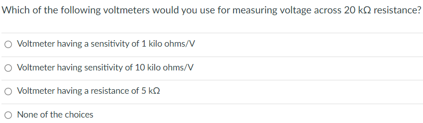 Which of the following voltmeters would you use for measuring voltage across 20 k resistance?
O Voltmeter having a sensitivity of 1 kilo ohms/V
O Voltmeter having sensitivity of 10 kilo ohms/V
O Voltmeter having a resistance of 5 k
None of the choices